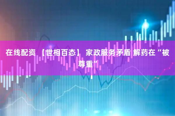 在线配资 【世相百态】 家政服务矛盾 解药在“被尊重”