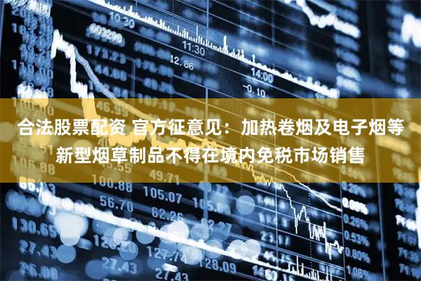 合法股票配资 官方征意见：加热卷烟及电子烟等新型烟草制品不得在境内免税市场销售