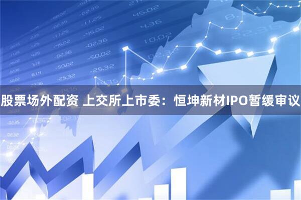 股票场外配资 上交所上市委：恒坤新材IPO暂缓审议