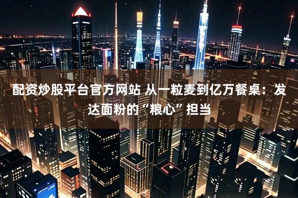 配资炒股平台官方网站 从一粒麦到亿万餐桌：发达面粉的“粮心”担当