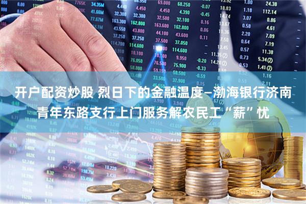 开户配资炒股 烈日下的金融温度—渤海银行济南青年东路支行上门服务解农民工“薪”忧