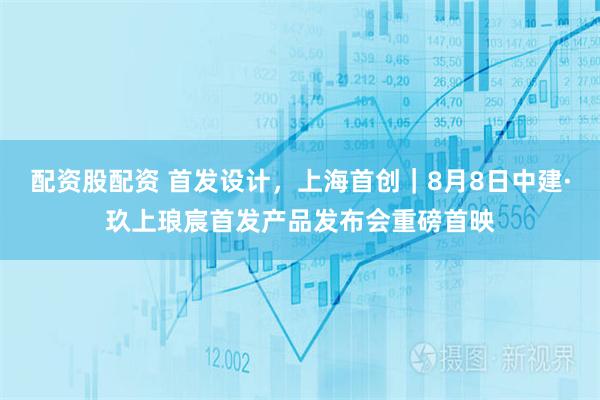配资股配资 首发设计，上海首创｜8月8日中建·玖上琅宸首发产品发布会重磅首映