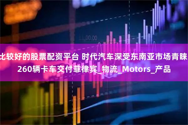 比较好的股票配资平台 时代汽车深受东南亚市场青睐，260辆卡车交付菲律宾_物流_Motors_产品
