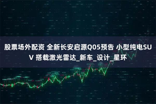 股票场外配资 全新长安启源Q05预告 小型纯电SUV 搭载激光雷达_新车_设计_星环