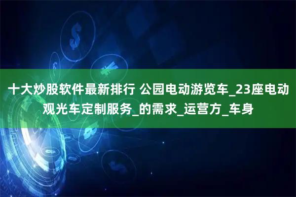 十大炒股软件最新排行 公园电动游览车_23座电动观光车定制服务_的需求_运营方_车身