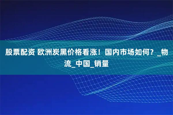 股票配资 欧洲炭黑价格看涨！国内市场如何？_物流_中国_销量