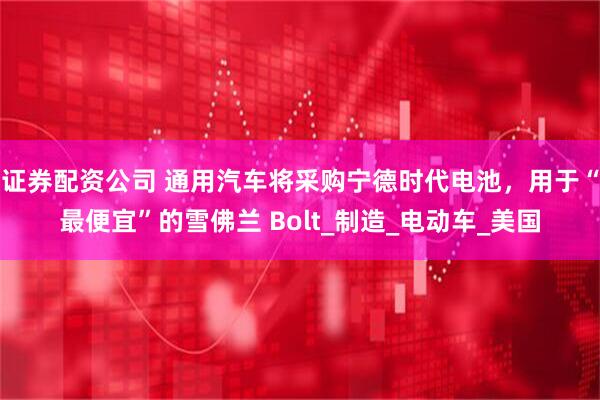 证券配资公司 通用汽车将采购宁德时代电池，用于“最便宜”的雪佛兰 Bolt_制造_电动车_美国