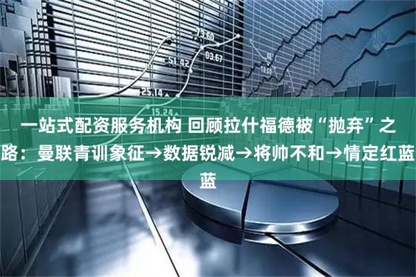 一站式配资服务机构 回顾拉什福德被“抛弃”之路：曼联青训象征→数据锐减→将帅不和→情定红蓝