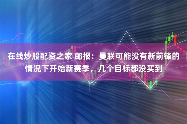 在线炒股配资之家 邮报：曼联可能没有新前锋的情况下开始新赛季，几个目标都没买到