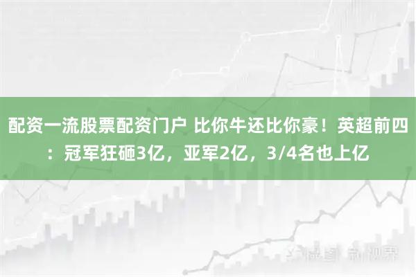 配资一流股票配资门户 比你牛还比你豪！英超前四：冠军狂砸3亿，亚军2亿，3/4名也上亿
