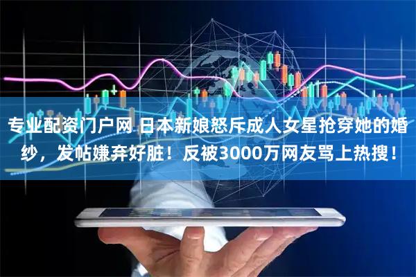 专业配资门户网 日本新娘怒斥成人女星抢穿她的婚纱，发帖嫌弃好脏！反被3000万网友骂上热搜！