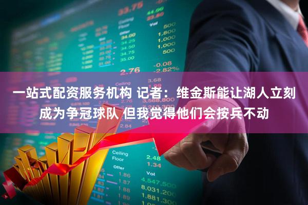一站式配资服务机构 记者：维金斯能让湖人立刻成为争冠球队 但我觉得他们会按兵不动