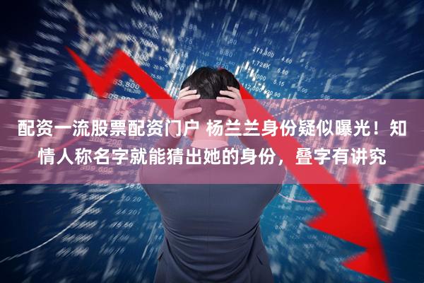 配资一流股票配资门户 杨兰兰身份疑似曝光！知情人称名字就能猜出她的身份，叠字有讲究