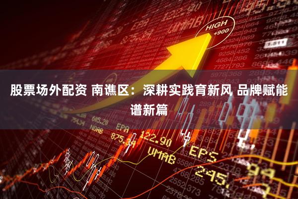 股票场外配资 南谯区:深耕实践育新风 品牌赋能谱新篇