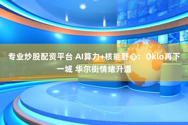 专业炒股配资平台 AI算力+核能野心：Oklo再下一城 华尔街情绪升温