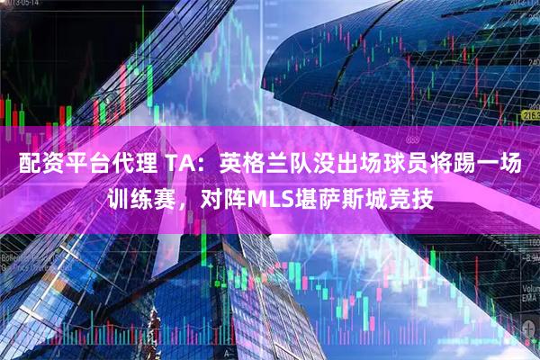 配资平台代理 TA：英格兰队没出场球员将踢一场训练赛，对阵MLS堪萨斯城竞技