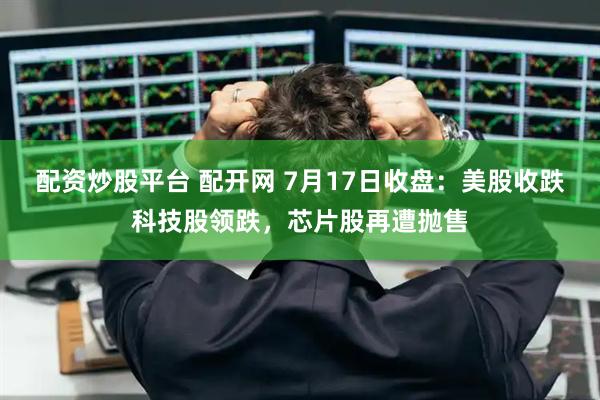 配资炒股平台 配开网 7月17日收盘:美股收跌科技股领跌,芯片股再遭抛售